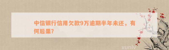 中信银行信用欠款9万逾期半年未还，有何后果？