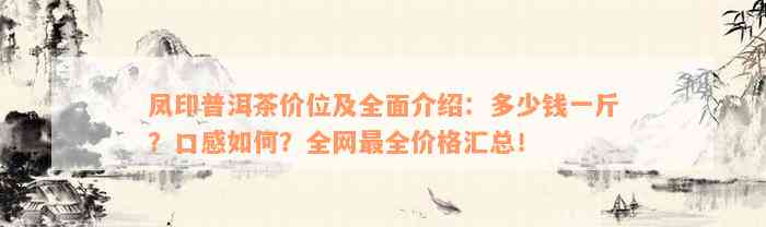 凤印普洱茶价位及全面介绍：多少钱一斤？口感如何？全网最全价格汇总！