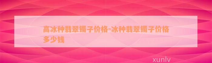 高冰种翡翠镯子价格-冰种翡翠镯子价格多少钱