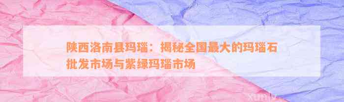 陕西洛南县玛瑙：揭秘全国最大的玛瑙石批发市场与紫绿玛瑙市场