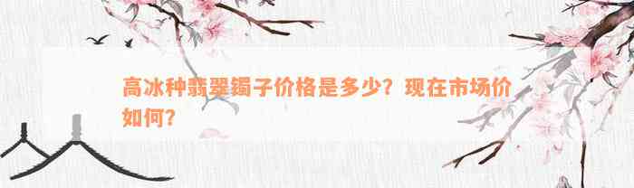 高冰种翡翠镯子价格是多少？现在市场价如何？