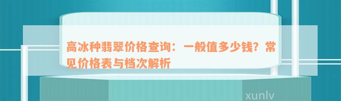 高冰种翡翠价格查询：一般值多少钱？常见价格表与档次解析