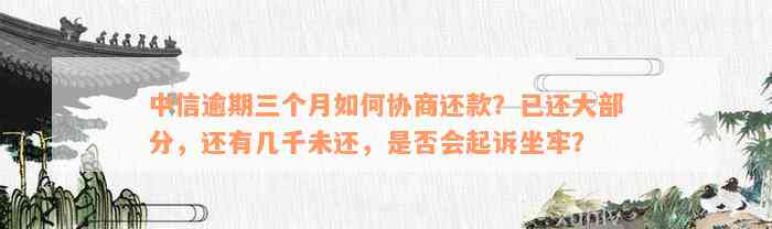 中信逾期三个月如何协商还款？已还大部分，还有几千未还，是否会起诉坐牢？