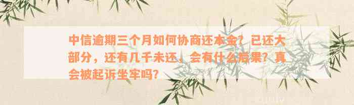 中信逾期三个月如何协商还本金？已还大部分，还有几千未还，会有什么后果？真会被起诉坐牢吗？