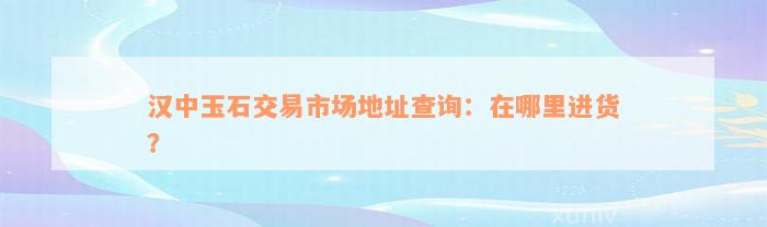 汉中玉石交易市场地址查询：在哪里进货？