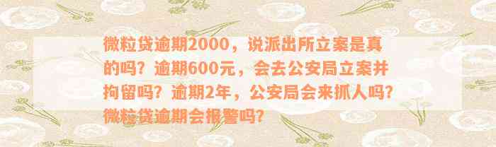 微粒贷逾期2000，说派出所立案是真的吗？逾期600元，会去公安局立案并拘留吗？逾期2年，公安局会来抓人吗？微粒贷逾期会报警吗？