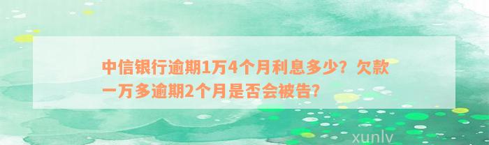 中信银行逾期1万4个月利息多少？欠款一万多逾期2个月是否会被告？