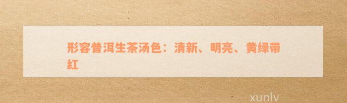 形容普洱生茶汤色：清新、明亮、黄绿带红