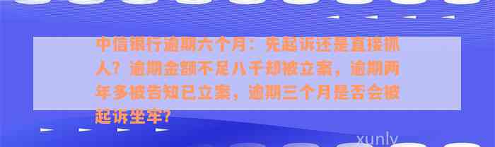 中信银行逾期六个月：先起诉还是直接抓人？逾期金额不足八千却被立案，逾期两年多被告知已立案，逾期三个月是否会被起诉坐牢？