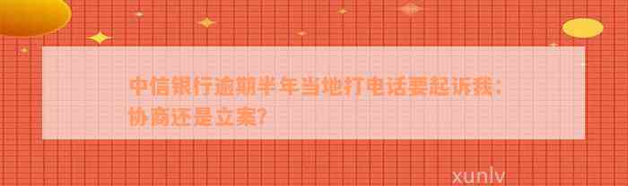 中信银行逾期半年当地打电话要起诉我：协商还是立案？