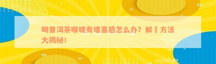 喝普洱茶喉咙有堵塞感怎么办？解冑方法大揭秘！