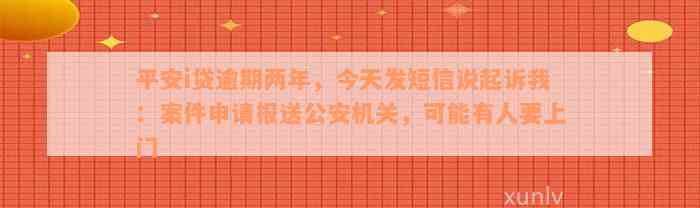 平安i贷逾期两年，今天发短信说起诉我：案件申请报送公安机关，可能有人要上门