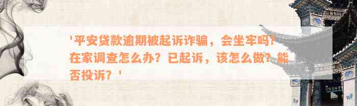 '平安贷款逾期被起诉诈骗，会坐牢吗？在家调查怎么办？已起诉，该怎么做？能否投诉？'