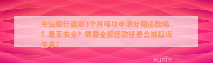 中信银行逾期3个月可以申请分期还款吗？是否安全？需要全额还款还是会被起诉坐牢？