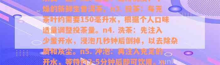 请问生普洱生茶如何正确泡制？以下是七个步骤：n1. 温杯洁具：将茶具用热水烫一遍。n2. 选茶：选用优质、干燥的新鲜生普洱茶。n3. 投茶：每克茶叶约需要150毫升水，根据个人口味适量调整投茶量。n4. 洗茶：先注入少量开水，浸泡几秒钟后倒掉，以去除杂质和灰尘。n5. 冲泡：再注入充足的开水，等待约3-5分钟后即可饮用。n6. 调味：可根据个人喜好添加一些蜂蜜、柠檬片等调料。n7. 品茗：品味其独特的口感和香气。