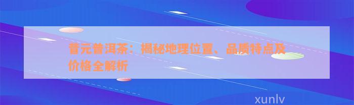 昔元普洱茶：揭秘地理位置、品质特点及价格全解析