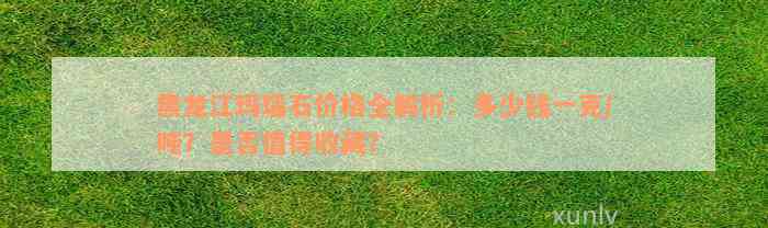 黑龙江玛瑙石价格全解析：多少钱一克/吨？是否值得收藏？