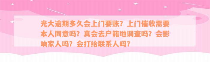 光大逾期多久会上门要账？上门催收需要本人同意吗？真会去户籍地调查吗？会影响家人吗？会打给联系人吗？