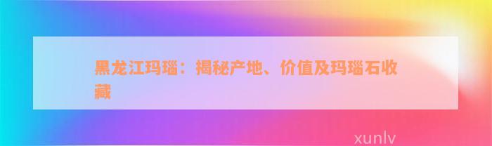 黑龙江玛瑙：揭秘产地、价值及玛瑙石收藏