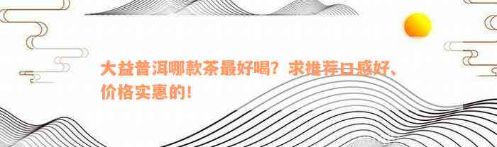 大益普洱哪款茶最好喝？求推荐口感好、价格实惠的！