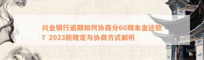 兴业银行逾期如何协商分60期本金还款？2023新规定与协商方式解析