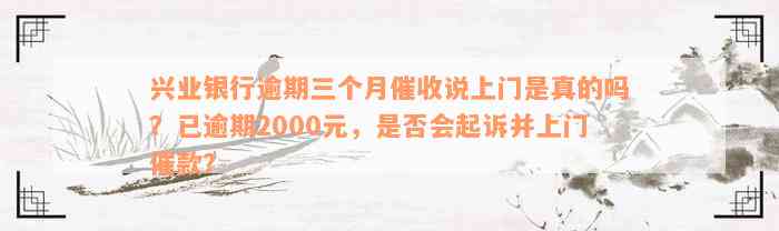 兴业银行逾期三个月催收说上门是真的吗？已逾期2000元，是否会起诉并上门催款？