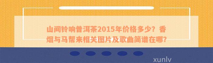 山间铃响普洱茶2015年价格多少？香烟与马帮来相关图片及歌曲简谱在哪？