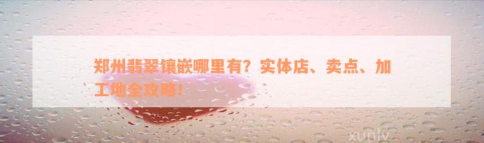 郑州翡翠镶嵌哪里有？实体店、卖点、加工地全攻略！