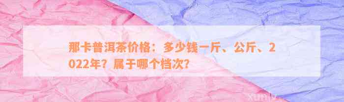 那卡普洱茶价格：多少钱一斤、公斤、2022年？属于哪个档次？