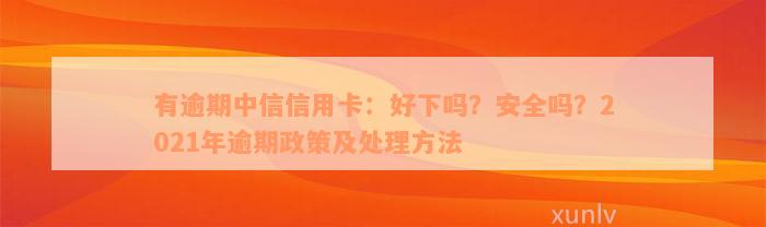 有逾期中信信用卡：好下吗？安全吗？2021年逾期政策及处理方法