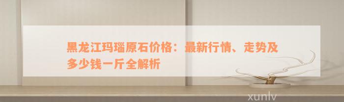 黑龙江玛瑙原石价格：最新行情、走势及多少钱一斤全解析