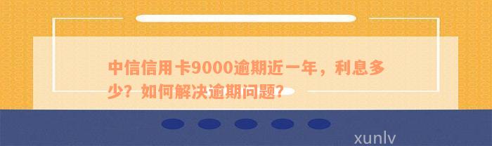 中信信用卡9000逾期近一年，利息多少？如何解决逾期问题？