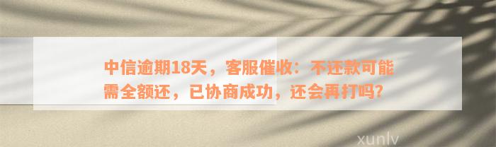 中信逾期18天，客服催收：不还款可能需全额还，已协商成功，还会再打吗？