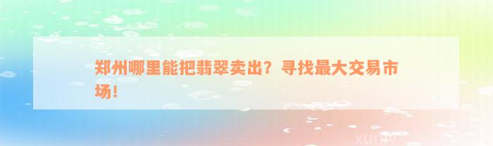 郑州哪里能把翡翠卖出？寻找最大交易市场！