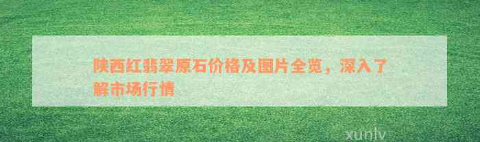 陕西红翡翠原石价格及图片全览，深入了解市场行情