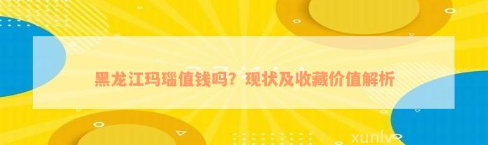 黑龙江玛瑙值钱吗？现状及收藏价值解析