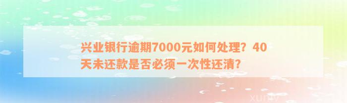 兴业银行逾期7000元如何处理？40天未还款是否必须一次性还清？