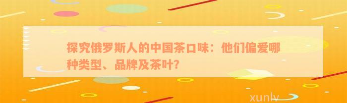 探究俄罗斯人的中国茶口味：他们偏爱哪种类型、品牌及茶叶？