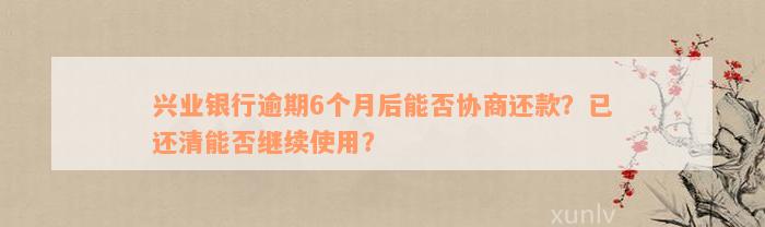 兴业银行逾期6个月后能否协商还款？已还清能否继续使用？