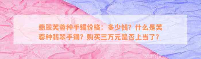 翡翠芙蓉种手镯价格：多少钱？什么是芙蓉种翡翠手镯？购买三万元是否上当了？