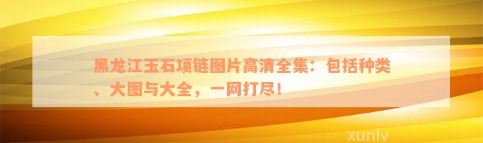 黑龙江玉石项链图片高清全集：包括种类、大图与大全，一网打尽！