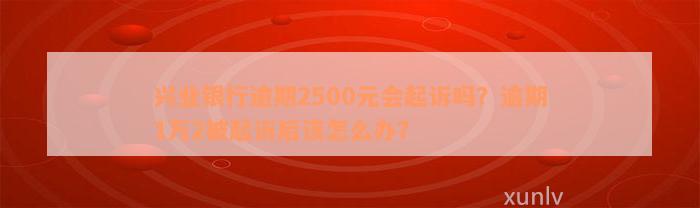 兴业银行逾期2500元会起诉吗？逾期1万2被起诉后该怎么办？