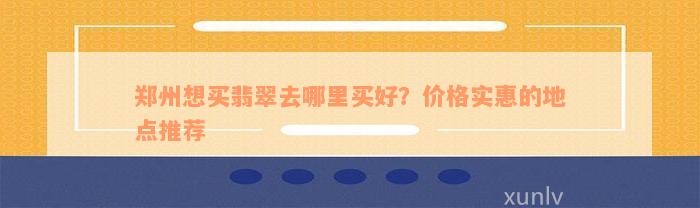 郑州想买翡翠去哪里买好？价格实惠的地点推荐