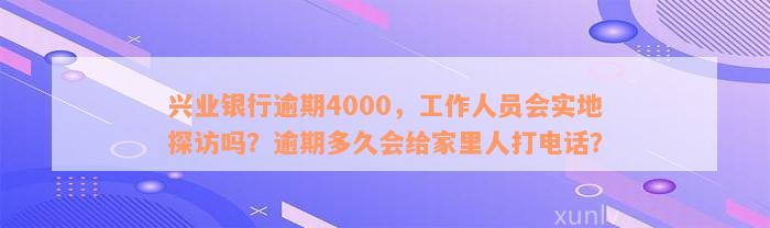 兴业银行逾期4000，工作人员会实地探访吗？逾期多久会给家里人打电话？