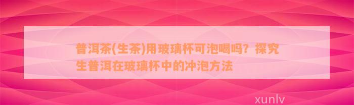 普洱茶(生茶)用玻璃杯可泡喝吗？探究生普洱在玻璃杯中的冲泡方法