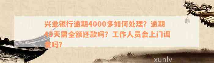 兴业银行逾期4000多如何处理？逾期40天需全额还款吗？工作人员会上门调查吗？