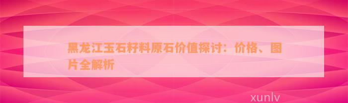 黑龙江玉石籽料原石价值探讨：价格、图片全解析