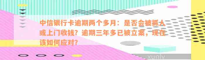 中信银行卡逾期两个多月：是否会被抓人或上门收钱？逾期三年多已被立案，现在该如何应对？