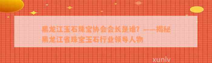 黑龙江玉石珠宝协会会长是谁？——揭秘黑龙江省珠宝玉石行业领导人物