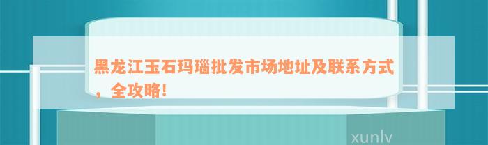 黑龙江玉石玛瑙批发市场地址及联系方式，全攻略！